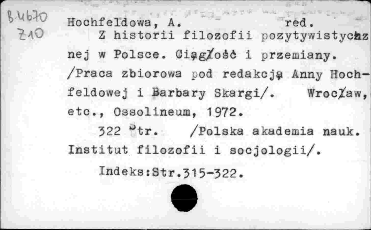 ﻿Hochfeldowa, A.	red.
^40	Z historii filozofii pozytywistycfaz
nej w Polsce. Ci^g/odd i przemiany.
/Praca zbiorowa pod redakcj^ Anny Hoch-feldowej i Barbary Skargi/. Wroclaw, etc., Ossolineum, 1972.
522 utr. /Polska akademia nauk. Institut filozofii i socjologii/.
IndekssStr.515-522.